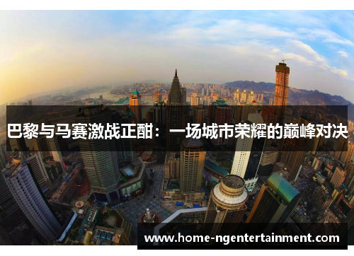 巴黎与马赛激战正酣：一场城市荣耀的巅峰对决