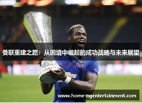 曼联重建之路:从困境中崛起的成功战略与未来展望 曼联重建之路:从困境中崛起的成功战略与未来展望