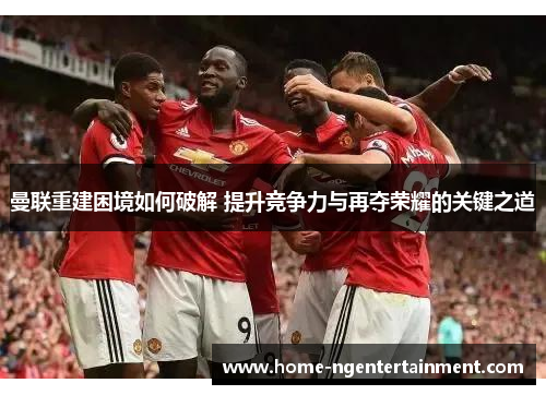 曼联重建困境如何破解 提升竞争力与再夺荣耀的关键之道 曼联重建困境如何破解 提升竞争力与再夺荣耀的关键之道