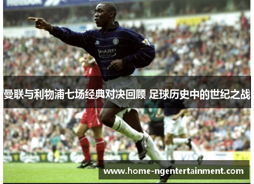 曼联与利物浦七场经典对决回顾 足球历史中的世纪之战