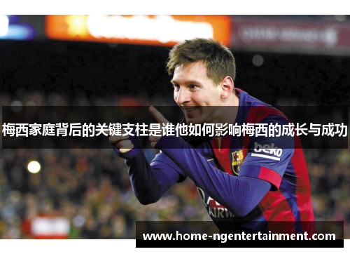 梅西家庭背后的关键支柱是谁他如何影响梅西的成长与成功