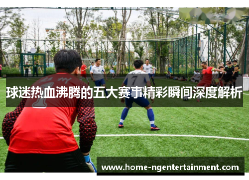 球迷热血沸腾的五大赛事精彩瞬间深度解析 球迷热血沸腾的五大赛事精彩瞬间深度解析
