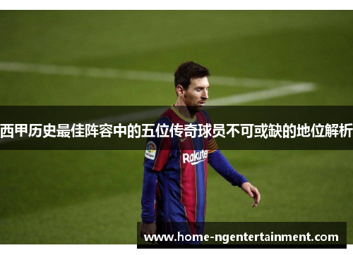 西甲历史最佳阵容中的五位传奇球员不可或缺的地位解析 西甲历史最佳阵容中的五位传奇球员不可或缺的地位解析