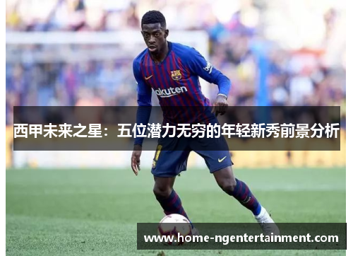 西甲未来之星：五位潜力无穷的年轻新秀前景分析
