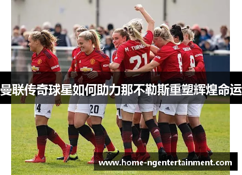 曼联传奇球星如何助力那不勒斯重塑辉煌命运