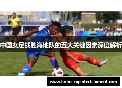 中国女足战胜海地队的五大关键因素深度解析 中国女足战胜海地队的五大关键因素深度解析