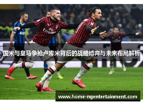 国米与皇马争抢卢库米背后的战略博弈与未来布局解析 国米与皇马争抢卢库米背后的战略博弈与未来布局解析