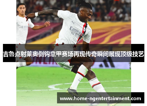 吉鲁点射莱奥倒钩意甲赛场再现传奇瞬间展现顶级技艺 吉鲁点射莱奥倒钩意甲赛场再现传奇瞬间展现顶级技艺