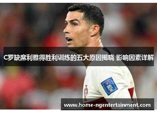 C罗缺席利雅得胜利训练的五大原因揭晓 影响因素详解