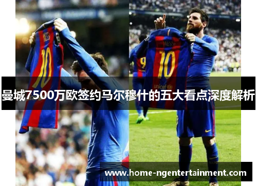 曼城7500万欧签约马尔穆什的五大看点深度解析