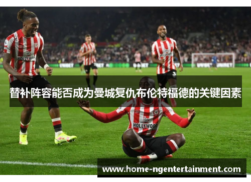 替补阵容能否成为曼城复仇布伦特福德的关键因素