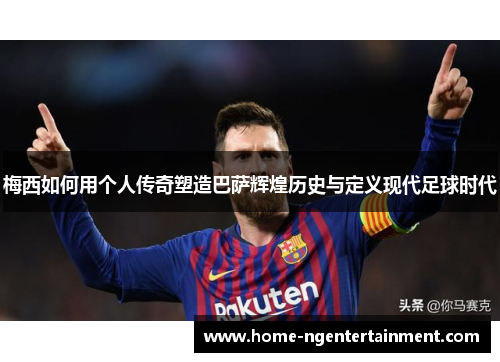 梅西如何用个人传奇塑造巴萨辉煌历史与定义现代足球时代