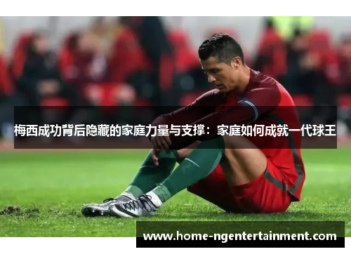 梅西成功背后隐藏的家庭力量与支撑：家庭如何成就一代球王