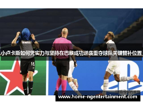 小卢卡斯如何凭实力与坚持在巴黎成功逆袭重夺球队关键替补位置