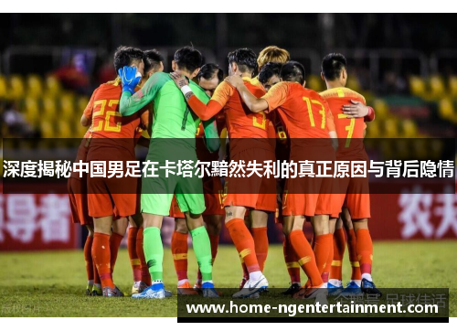 深度揭秘中国男足在卡塔尔黯然失利的真正原因与背后隐情