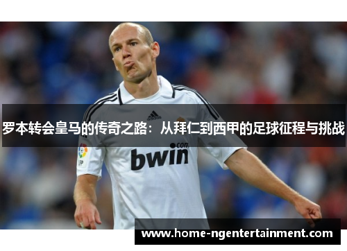 罗本转会皇马的传奇之路：从拜仁到西甲的足球征程与挑战