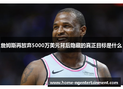 詹姆斯再放弃5000万美元背后隐藏的真正目标是什么