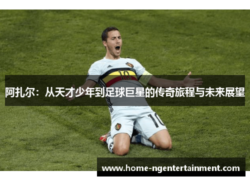 阿扎尔：从天才少年到足球巨星的传奇旅程与未来展望